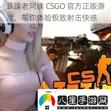 暴躁老阿姨CSGO最新正版游戲帶你體驗(yàn)極致射擊快感