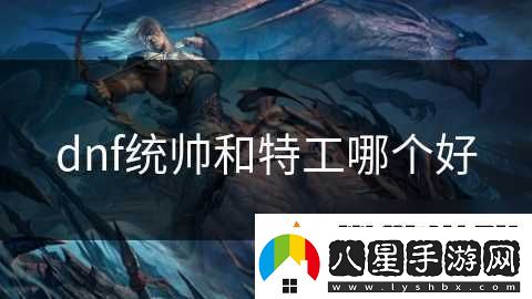 dnf統(tǒng)帥和特工哪個(gè)好